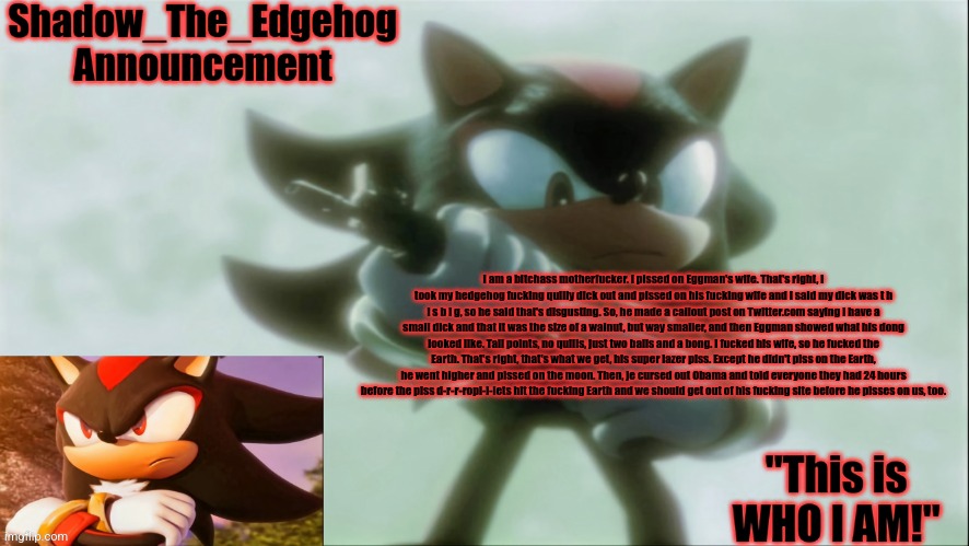 Remastered Shadow_The_Edgehog Announcement template | I am a bitchass motherfucker. I pissed on Eggman's wife. That's right, I took my hedgehog fucking quilly dick out and pissed on his fucking wife and I said my dick was t h i s b i g, so he said that's disgusting. So, he made a callout post on Twitter.com saying I have a small dick and that it was the size of a walnut, but way smaller, and then Eggman showed what his dong looked like. Tall points, no quills, just two balls and a bong. I fucked his wife, so he fucked the Earth. That's right, that's what we get, his super lazer piss. Except he didn't piss on the Earth, he went higher and pissed on the moon. Then, je cursed out Obama and told everyone they had 24 hours before the piss d-r-r-ropl-l-lets hit the fucking Earth and we should get out of his fucking site before he pisses on us, too. | image tagged in remastered shadow_the_edgehog announcement template | made w/ Imgflip meme maker