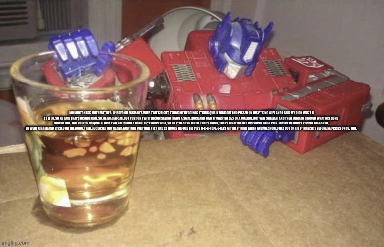 Optimus High/Drunk | I AM A BITCHASS MOTHERF**KER. I PISSED ON EGGMAN'S WIFE. THAT'S RIGHT, I TOOK MY HEDGEHOG F**KING QUILLY DICK OUT AND PISSED ON HIS F**KING WIFE AND I SAID MY DICK WAS T H I S B I G, SO HE SAID THAT'S DISGUSTING. SO, HE MADE A CALLOUT POST ON TWITTER.COM SAYING I HAVE A SMALL DICK AND THAT IT WAS THE SIZE OF A WALNUT, BUT WAY SMALLER, AND THEN EGGMAN SHOWED WHAT HIS DONG LOOKED LIKE. TALL POINTS, NO QUILLS, JUST TWO BALLS AND A BONG. I F**KED HIS WIFE, SO HE F**KED THE EARTH. THAT'S RIGHT, THAT'S WHAT WE GET, HIS SUPER LAZER PISS. EXCEPT HE DIDN'T PISS ON THE EARTH, HE WENT HIGHER AND PISSED ON THE MOON. THEN, JE CURSED OUT OBAMA AND TOLD EVERYONE THEY HAD 24 HOURS BEFORE THE PISS D-R-R-ROPL-L-LETS HIT THE F**KING EARTH AND WE SHOULD GET OUT OF HIS F**KING SITE BEFORE HE PISSES ON US, TOO. | image tagged in optimus high/drunk | made w/ Imgflip meme maker