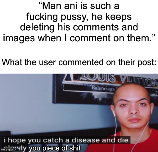 Man if I saw that every time I opened imgflip, I would start deleting my posts too | “Man ani is such a fucking pussy, he keeps deleting his comments and images when I comment on them.”; What the user commented on their post:; you piece of shit | image tagged in i hope you catch a disease and die slowly | made w/ Imgflip meme maker