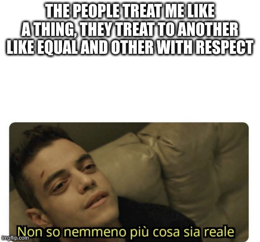 equal | THE PEOPLE TREAT ME LIKE A THING, THEY TREAT TO ANOTHER LIKE EQUAL AND OTHER WITH RESPECT | image tagged in non so nemmeno pi cosa sia reale | made w/ Imgflip meme maker