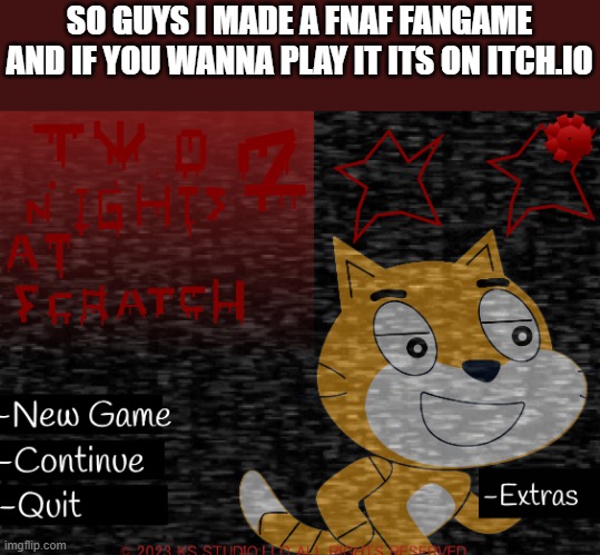 https://toasty-exe.itch.io/two-nights-at-scratchs: link | SO GUYS I MADE A FNAF FANGAME AND IF YOU WANNA PLAY IT ITS ON ITCH.IO | image tagged in fangame,fnaf,game,scratch | made w/ Imgflip meme maker