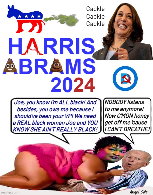 Harris Abrams 2024 logo | Cackle
Cackle
Cackle; NOBODY listens to me anymore! Now C'MON honey get off me 'cause I CAN'T BREATHE! Joe, you know I'm ALL black! And
besides, you owe me because I
should've been your VP! We need
a REAL black woman Joe and YOU
KNOW SHE AIN'T REALLY BLACK! Angel Soto | image tagged in harris abrams 2024 logo,kamala harris,joe biden,stacey abrams,presidential election,black woman | made w/ Imgflip meme maker