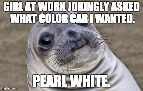 Awkward Moment Sealion Meme | GIRL AT WORK JOKINGLY ASKED WHAT COLOR CAR I WANTED. PEARL WHITE. | image tagged in memes,awkward moment sealion | made w/ Imgflip meme maker