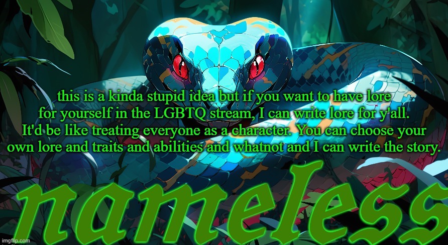 basically, just make yourself an OC for the LGBTQ stream lore. Either leave it in a comment or DM it to me | this is a kinda stupid idea but if you want to have lore for yourself in the LGBTQ stream, I can write lore for y'all. It'd be like treating everyone as a character. You can choose your own lore and traits and abilities and whatnot and I can write the story. | image tagged in nameless announcement template | made w/ Imgflip meme maker