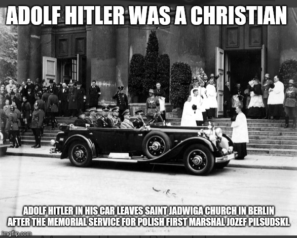 Adolf Hitler was a Christian | ADOLF HITLER WAS A CHRISTIAN; ADOLF HITLER IN HIS CAR LEAVES SAINT JADWIGA CHURCH IN BERLIN AFTER THE MEMORIAL SERVICE FOR POLISH FIRST MARSHAL JOZEF PILSUDSKI. | image tagged in adolf hitler leaves saint jadwiga church in berlin,adolf hitler christian | made w/ Imgflip meme maker