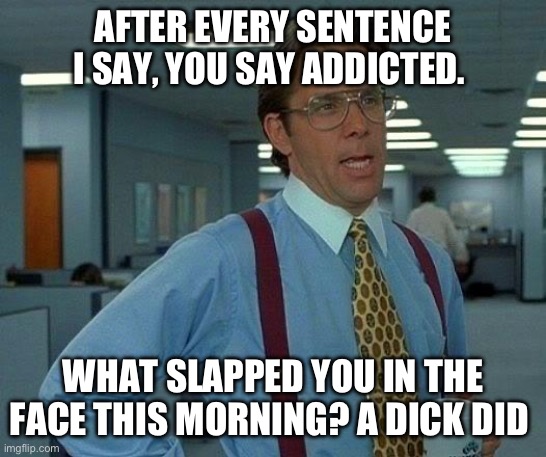 That Would Be Great | AFTER EVERY SENTENCE I SAY, YOU SAY ADDICTED. WHAT SLAPPED YOU IN THE FACE THIS MORNING? A DICK DID | image tagged in memes,that would be great | made w/ Imgflip meme maker