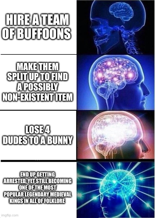 Expanding Brain | HIRE A TEAM OF BUFFOONS; MAKE THEM SPLIT UP TO FIND A POSSIBLY NON-EXISTENT ITEM; LOSE 4 DUDES TO A BUNNY; END UP GETTING ARRESTED, YET STILL BECOMING ONE OF THE MOST POPULAR LEGENDARY MEDIEVAL KINGS IN ALL OF FOLKLORE | image tagged in memes,expanding brain | made w/ Imgflip meme maker