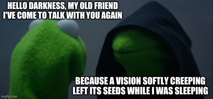 Evil Kermit Meme | HELLO DARKNESS, MY OLD FRIEND
I'VE COME TO TALK WITH YOU AGAIN; BECAUSE A VISION SOFTLY CREEPING
LEFT ITS SEEDS WHILE I WAS SLEEPING
AND THE VISION THAT WAS PLANTED IN MY BRAIN
STILL REMAINS
WITHIN THE SOUND OF SILENCE | image tagged in memes,evil kermit | made w/ Imgflip meme maker