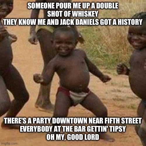 Third World Success Kid Meme | SOMEONE POUR ME UP A DOUBLE SHOT OF WHISKEY
THEY KNOW ME AND JACK DANIELS GOT A HISTORY; THERE'S A PARTY DOWNTOWN NEAR FIFTH STREET
EVERYBODY AT THE BAR GETTIN' TIPSY
OH MY, GOOD LORD | image tagged in memes,third world success kid | made w/ Imgflip meme maker