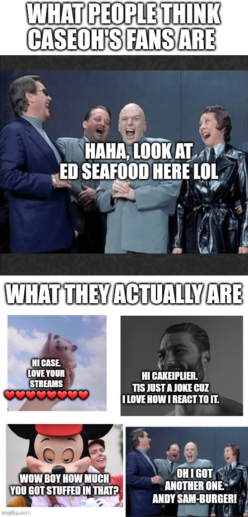 Caseoh's fans summary pls don't kill me. | WHAT PEOPLE THINK CASEOH'S FANS ARE; HAHA, LOOK AT ED SEAFOOD HERE LOL; WHAT THEY ACTUALLY ARE; HI CASE. LOVE YOUR STREAMS ❤️❤️❤️❤️❤️❤️❤️❤️; HI CAKEIPLIER. 
TIS JUST A JOKE CUZ I LOVE HOW I REACT TO IT. OH I GOT ANOTHER ONE. ANDY SAM-BURGER! WOW BOY HOW MUCH YOU GOT STUFFED IN THAT? | image tagged in dr evil crew laugh at you | made w/ Imgflip meme maker