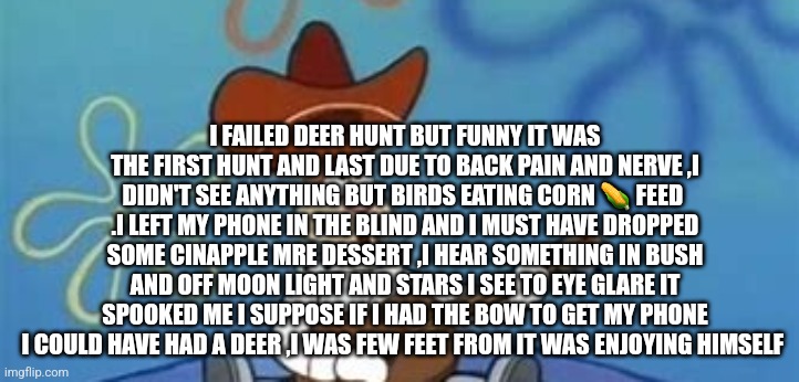 HUNTING STORY YOU MUST READ | I FAILED DEER HUNT BUT FUNNY IT WAS THE FIRST HUNT AND LAST DUE TO BACK PAIN AND NERVE ,I DIDN'T SEE ANYTHING BUT BIRDS EATING CORN 🌽 FEED  .I LEFT MY PHONE IN THE BLIND AND I MUST HAVE DROPPED SOME CINAPPLE MRE DESSERT ,I HEAR SOMETHING IN BUSH AND OFF MOON LIGHT AND STARS I SEE TO EYE GLARE IT SPOOKED ME I SUPPOSE IF I HAD THE BOW TO GET MY PHONE I COULD HAVE HAD A DEER ,I WAS FEW FEET FROM IT WAS ENJOYING HIMSELF | image tagged in hunt,fieldandorangwdream,readershighgest | made w/ Imgflip meme maker