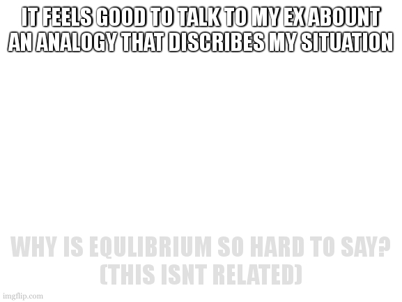 it consits of one of my faviourite past times: locks! (the reason behind my icon) | IT FEELS GOOD TO TALK TO MY EX ABOUNT AN ANALOGY THAT DISCRIBES MY SITUATION; WHY IS EQULIBRIUM SO HARD TO SAY?
(THIS ISNT RELATED) | image tagged in hmm no one talks if you dont put yourself out there | made w/ Imgflip meme maker