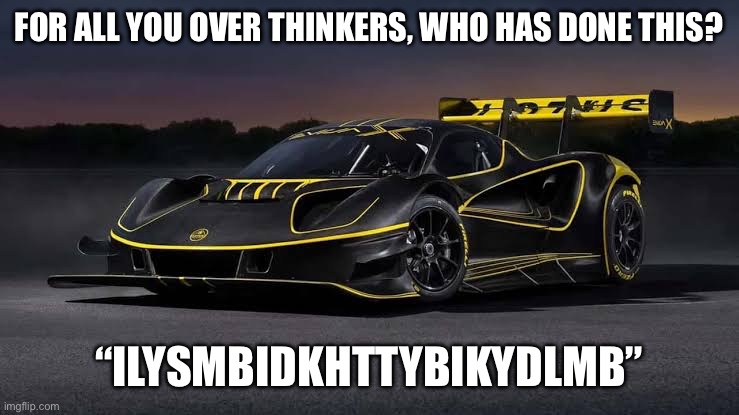 Lotus Evija X | FOR ALL YOU OVER THINKERS, WHO HAS DONE THIS? “ILYSMBIDKHTTYBIKYDLMB” | image tagged in lotus evija x | made w/ Imgflip meme maker