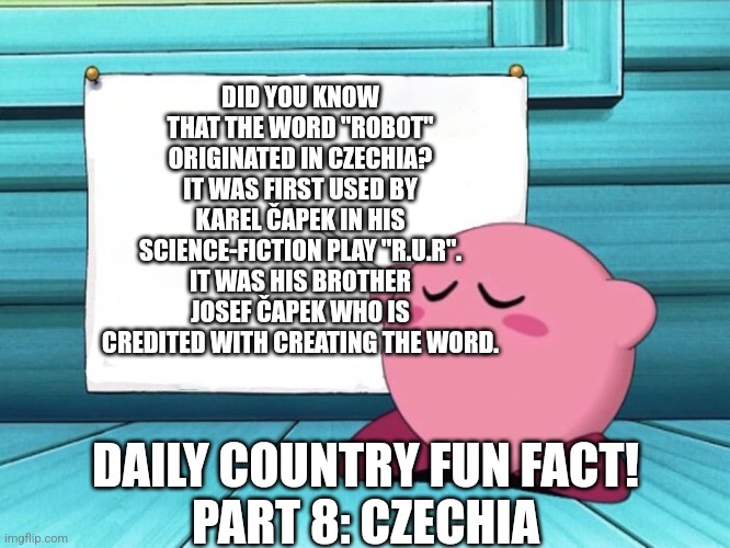 Was supposed to be for yesterday | DID YOU KNOW THAT THE WORD "ROBOT" ORIGINATED IN CZECHIA? IT WAS FIRST USED BY KAREL ČAPEK IN HIS SCIENCE-FICTION PLAY "R.U.R". IT WAS HIS BROTHER JOSEF ČAPEK WHO IS CREDITED WITH CREATING THE WORD. DAILY COUNTRY FUN FACT!
PART 8: CZECHIA | image tagged in kirby sign,fun fact | made w/ Imgflip meme maker