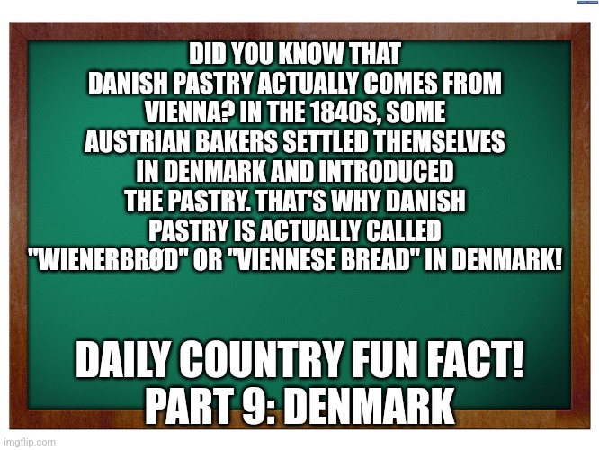 Right on time Today! | DID YOU KNOW THAT DANISH PASTRY ACTUALLY COMES FROM VIENNA? IN THE 1840S, SOME AUSTRIAN BAKERS SETTLED THEMSELVES IN DENMARK AND INTRODUCED THE PASTRY. THAT'S WHY DANISH PASTRY IS ACTUALLY CALLED "WIENERBRØD" OR "VIENNESE BREAD" IN DENMARK! DAILY COUNTRY FUN FACT!
PART 9: DENMARK | image tagged in green blank blackboard,fun fact | made w/ Imgflip meme maker