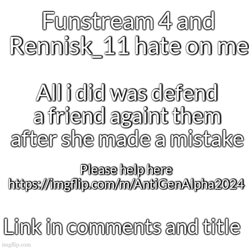 https://imgflip.com/m/AntiGenAlpha2024 | Funstream 4 and Rennisk_11 hate on me; All i did was defend a friend againt them after she made a mistake; Please help here
https://imgflip.com/m/AntiGenAlpha2024; Link in comments and title | image tagged in memes,blank transparent square | made w/ Imgflip meme maker