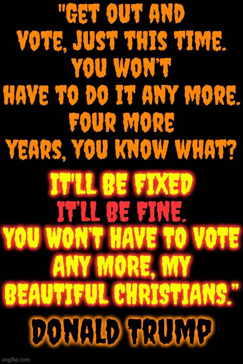 Something Touched Me Deep InsideThe Day The United States of America DIED.  So Bye, Bye, Miss American Pie | "Get out and vote, just this time.
You won’t have to do it any more.
Four more years, you know what? IT’LL BE FIXED

IT’LL BE FINE.
YOU WON’T HAVE TO VOTE ANY MORE, MY BEAUTIFUL CHRISTIANS.”; IT'LL BE FIXED; YOU WON’T HAVE TO VOTE
ANY MORE, MY BEAUTIFUL CHRISTIANS.”; Donald Trump | image tagged in trump unfit unqualified dangerous,trump is a convicted felon,lock him up,guilty,trump lies,memes | made w/ Imgflip meme maker