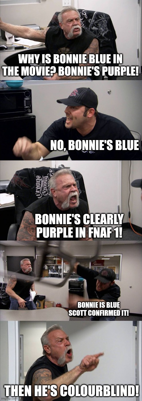 Bonnie's blue (even tho in fnaf 1 he's purple) | WHY IS BONNIE BLUE IN THE MOVIE? BONNIE'S PURPLE! NO, BONNIE'S BLUE; BONNIE'S CLEARLY PURPLE IN FNAF 1! BONNIE IS BLUE SCOTT CONFIRMED IT! THEN HE'S COLOURBLIND! | image tagged in memes,american chopper argument,fnaf | made w/ Imgflip meme maker