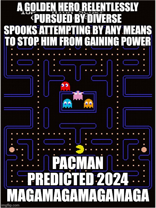 Conspirarcade | A GOLDEN HERO RELENTLESSLY PURSUED BY DIVERSE SPOOKS ATTEMPTING BY ANY MEANS TO STOP HIM FROM GAINING POWER; PACMAN
PREDICTED 2024
MAGAMAGAMAGAMAGA | made w/ Imgflip meme maker