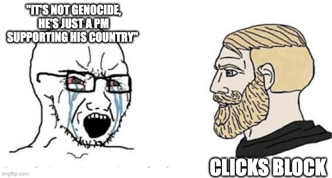 My thoughts on people supporting genocide and ethnic cleansing | "IT'S NOT GENOCIDE, HE'S JUST A PM SUPPORTING HIS COUNTRY"; CLICKS BLOCK | image tagged in soyjak vs chad,genocide | made w/ Imgflip meme maker