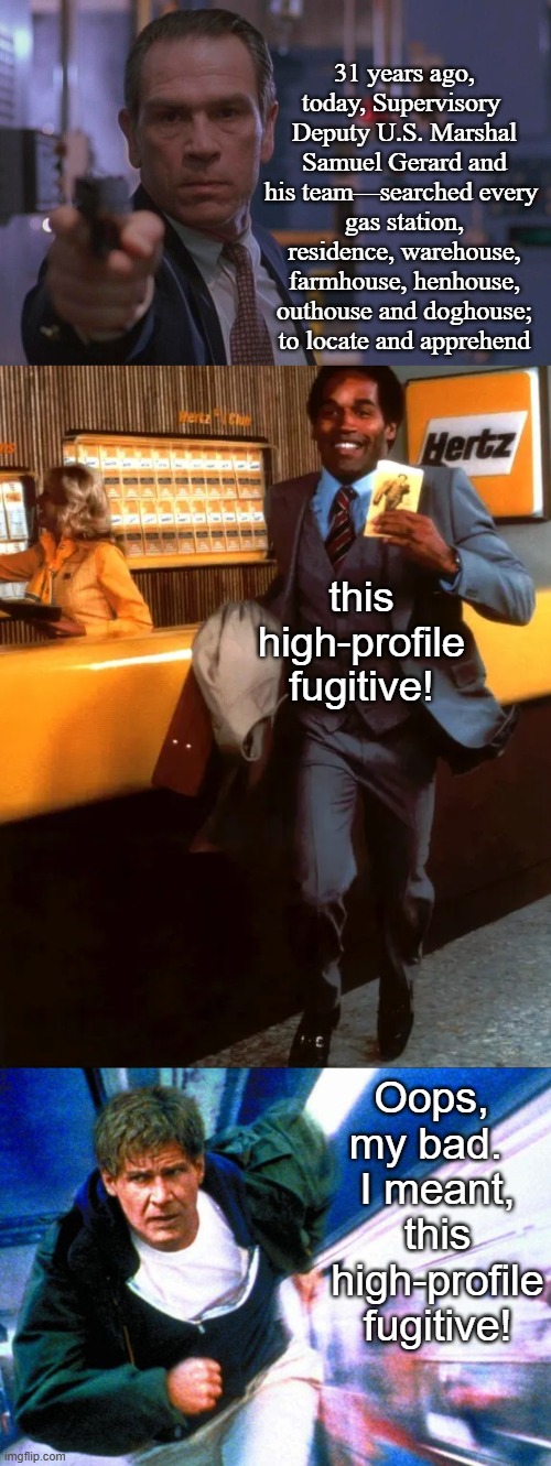 "I didn't kill my wife!" . . . Yeah, right. | 31 years ago, today, Supervisory 
Deputy U.S. Marshal Samuel Gerard and his team—searched every 
gas station, residence, warehouse, farmhouse, henhouse, outhouse and doghouse; to locate and apprehend; this high-profile fugitive! Oops, 
my bad.  
I meant, this high-profile fugitive! | image tagged in happy anniversary,1990s,harrison ford,tommy lee jones,action,thriller | made w/ Imgflip meme maker