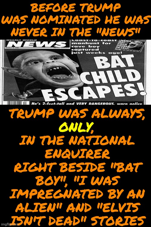 The National Enquirer Is The ONLY Reason Anyone Ever Heard Of Trump & Maga Were The Only Ones Buying/Believin That Tabloid Trash | TRUMP WAS ALWAYS,
ONLY,
IN THE NATIONAL ENQUIRER
RIGHT BESIDE "BAT BOY", "I WAS IMPREGNATED BY AN ALIEN" AND "ELVIS ISN'T DEAD" STORIES; BEFORE TRUMP WAS NOMINATED HE WAS NEVER IN THE "NEWS"; ONLY | image tagged in maga,trump unfit unqualified dangerous,lock him up,trump is a convicted felon,con man,memes | made w/ Imgflip meme maker