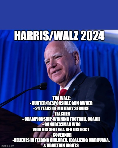 Harris/Walz 2024 | TIM WALZ:

- HUNTER/RESPONSIBLE GUN OWNER 
- 24 YEARS OF MILITARY SERVICE 
- TEACHER 
- CHAMPIONSHIP-WINNING FOOTBALL COACH 
- CONGRESSMAN WHO WON HIS SEAT IN A RED DISTRICT 
- GOVERNOR 
-BELIEVES IN FEEDING CHILDREN, LEGALIZING MARIJUANA, 
& ABORTION RIGHTS; HARRIS/WALZ 2024 | image tagged in tim walz | made w/ Imgflip meme maker