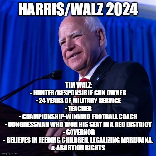 Harris/Walz 2024 | HARRIS/WALZ 2024; TIM WALZ:

- HUNTER/RESPONSIBLE GUN OWNER 
- 24 YEARS OF MILITARY SERVICE 
- TEACHER 
- CHAMPIONSHIP-WINNING FOOTBALL COACH 
- CONGRESSMAN WHO WON HIS SEAT IN A RED DISTRICT 
- GOVERNOR
- BELIEVES IN FEEDING CHILDREN, LEGALIZING MARIJUANA, 
& ABORTION RIGHTS | image tagged in tim walz | made w/ Imgflip meme maker