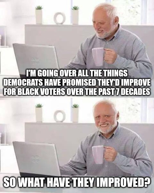 Seems to me they're worse off than they were 30+ years ago. Still love in poverty. Still fatherless. Still on welfare. | I'M GOING OVER ALL THE THINGS DEMOCRATS HAVE PROMISED THEY'D IMPROVE FOR BLACK VOTERS OVER THE PAST 7 DECADES; SO WHAT HAVE THEY IMPROVED? | image tagged in memes,hide the pain harold | made w/ Imgflip meme maker