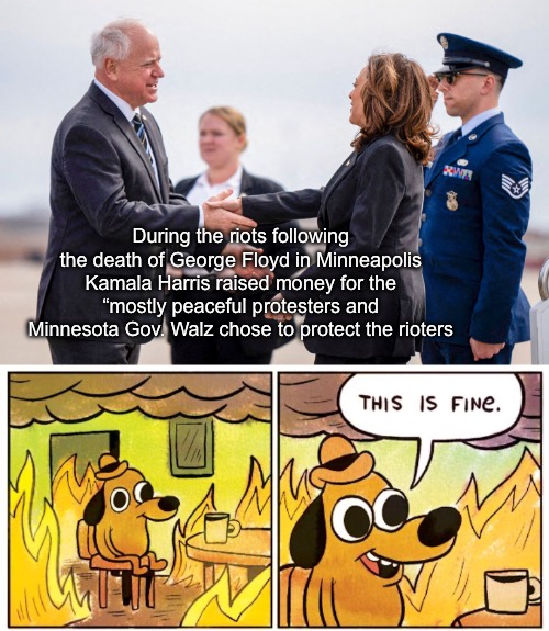 During the riots following the death of George Floyd in Minneapolis
Kamala Harris raised money for the “mostly peaceful protesters and Minnesota Gov. Walz chose to protect the rioters | image tagged in memes,this is fine | made w/ Imgflip meme maker