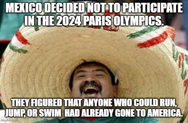 Mexico Olympics | MEXICO DECIDED NOT TO PARTICIPATE
IN THE 2024 PARIS OLYMPICS. THEY FIGURED THAT ANYONE WHO COULD RUN, JUMP, OR SWIM  HAD ALREADY GONE TO AMERICA. | image tagged in mexican word of the day | made w/ Imgflip meme maker