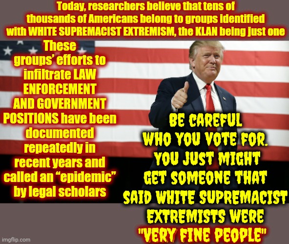 ALL SUPREMACISTS ARE MENTALLY ILL | Today, researchers believe that tens of thousands of Americans belong to groups identified with WHITE SUPREMACIST EXTREMISM, the KLAN being just one; These groups’ efforts to infiltrate LAW ENFORCEMENT AND GOVERNMENT POSITIONS have been documented repeatedly in recent years and called an “epidemic” by legal scholars; Be careful who you vote for.  You just might get someone that said WHITE SUPREMACIST EXTREMISTS were
"Very fine people"; "Very fine people" | image tagged in trump american flag,trump unfit unqualified dangerous,trump is a convicted felon,confederacy,white supremacists,memes | made w/ Imgflip meme maker