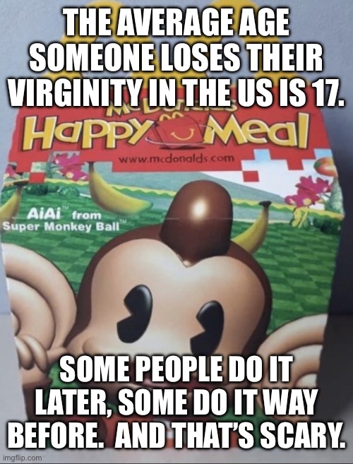 AIAI Happy Meal | THE AVERAGE AGE SOMEONE LOSES THEIR VIRGINITY IN THE US IS 17. SOME PEOPLE DO IT LATER, SOME DO IT WAY BEFORE.  AND THAT’S SCARY. | image tagged in aiai happy meal | made w/ Imgflip meme maker