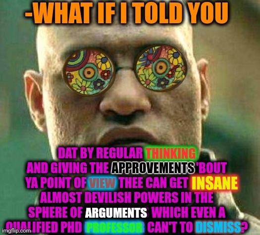 -I'm just always right. | -WHAT IF I TOLD YOU; DAT BY REGULAR THINKING AND GIVING THE APPROVEMENTS 'BOUT YA POINT OF VIEW THEE CAN GET INSANE ALMOST DEVILISH POWERS IN THE SPHERE OF ARGUMENTS WHICH EVEN A QUALIFIED PHD PROFESSOR CAN'T TO DISMISS? THINKING; APPROVEMENTS; INSANE; VIEW; ARGUMENTS; DISMISS; PROFESSOR | image tagged in acid kicks in morpheus,when x just right,don't do drugs,i bet he's thinking about other women,stoner phd,cancel culture | made w/ Imgflip meme maker