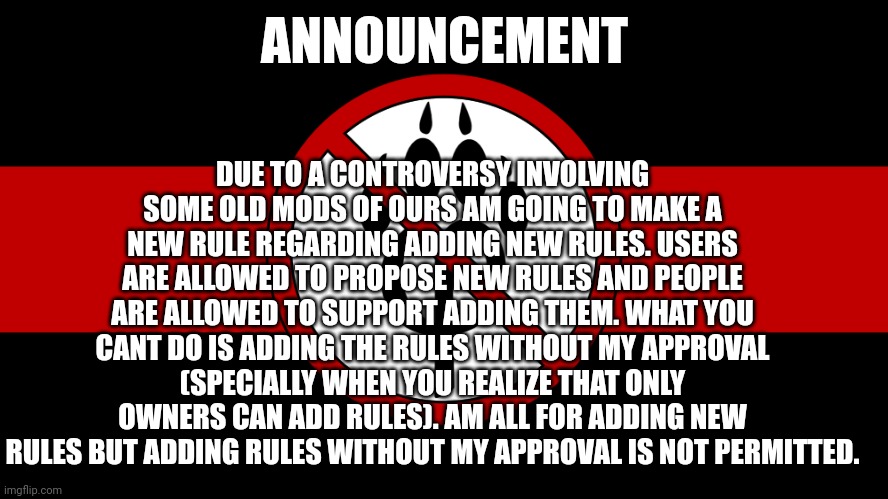 New announcement of the new rule 12: | DUE TO A CONTROVERSY INVOLVING SOME OLD MODS OF OURS AM GOING TO MAKE A NEW RULE REGARDING ADDING NEW RULES. USERS ARE ALLOWED TO PROPOSE NEW RULES AND PEOPLE ARE ALLOWED TO SUPPORT ADDING THEM. WHAT YOU CANT DO IS ADDING THE RULES WITHOUT MY APPROVAL (SPECIALLY WHEN YOU REALIZE THAT ONLY OWNERS CAN ADD RULES). AM ALL FOR ADDING NEW RULES BUT ADDING RULES WITHOUT MY APPROVAL IS NOT PERMITTED. ANNOUNCEMENT | image tagged in anti furry flag,announcement,anti furry | made w/ Imgflip meme maker