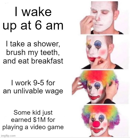 How silly... | I wake up at 6 am; I take a shower, brush my teeth, and eat breakfast; I work 9-5 for an unlivable wage; Some kid just earned $1M for playing a video game | image tagged in memes,clown applying makeup | made w/ Imgflip meme maker