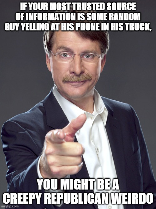 Congratulations on finding the one other creep with all the same weird beliefs as you, though. | IF YOUR MOST TRUSTED SOURCE OF INFORMATION IS SOME RANDOM GUY YELLING AT HIS PHONE IN HIS TRUCK, YOU MIGHT BE A
CREEPY REPUBLICAN WEIRDO | image tagged in jeff foxworthy,creepy,weird,republican,trust issues,media | made w/ Imgflip meme maker