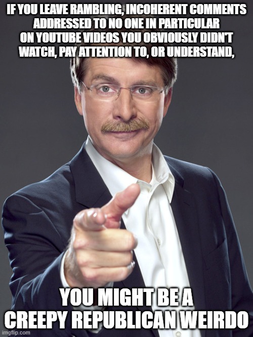 Posting every dumb thought that comes into your head online for the whole world to see is creepy and weird. | IF YOU LEAVE RAMBLING, INCOHERENT COMMENTS
ADDRESSED TO NO ONE IN PARTICULAR
ON YOUTUBE VIDEOS YOU OBVIOUSLY DIDN'T
WATCH, PAY ATTENTION TO, OR UNDERSTAND, YOU MIGHT BE A
CREEPY REPUBLICAN WEIRDO | image tagged in jeff foxworthy,creepy,weird,republican,youtube comments,first day on the internet kid | made w/ Imgflip meme maker