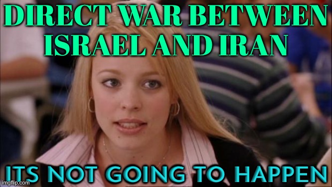 Direct War Between Israel And Iran; Its Not Going To Happen | DIRECT WAR BETWEEN
ISRAEL AND IRAN; ITS NOT GOING TO HAPPEN | image tagged in memes,its not going to happen,world war 3,iran,israel,palestine | made w/ Imgflip meme maker