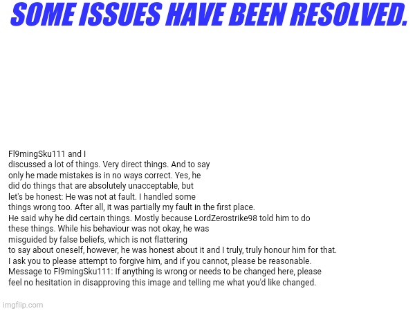 SOME ISSUES HAVE BEEN RESOLVED. Fl9mingSku111 and I discussed a lot of things. Very direct things. And to say only he made mistakes is in no ways correct. Yes, he did do things that are absolutely unacceptable, but let's be honest: He was not at fault. I handled some things wrong too. After all, it was partially my fault in the first place.

He said why he did certain things. Mostly because LordZerostrike98 told him to do these things. While his behaviour was not okay, he was misguided by false beliefs, which is not flattering to say about oneself, however, he was honest about it and I truly, truly honour him for that.

I ask you to please attempt to forgive him, and if you cannot, please be reasonable.

Message to Fl9mingSku111: If anything is wrong or needs to be changed here, please feel no hesitation in disapproving this image and telling me what you'd like changed. | made w/ Imgflip meme maker