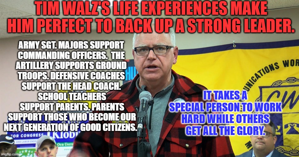 Don't wait for the "Gravy Train." Make the Gravy, Drive the Train. Do something productive like Tim Walz. | TIM WALZ'S LIFE EXPERIENCES MAKE HIM PERFECT TO BACK UP A STRONG LEADER. ARMY SGT. MAJORS SUPPORT 
COMMANDING OFFICERS.  THE 
ARTILLERY SUPPORTS GROUND 
TROOPS. DEFENSIVE COACHES 
SUPPORT THE HEAD COACH. 
SCHOOL TEACHERS SUPPORT PARENTS. PARENTS SUPPORT THOSE WHO BECOME OUR NEXT GENERATION OF GOOD CITIZENS. IT TAKES A SPECIAL PERSON TO WORK HARD WHILE OTHERS GET ALL THE GLORY. | image tagged in politics | made w/ Imgflip meme maker