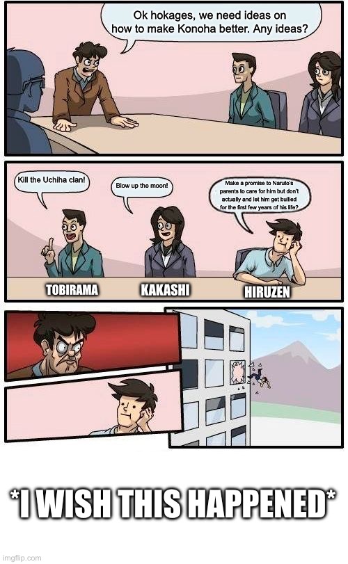 Boardroom Meeting Suggestion Meme | Ok hokages, we need ideas on how to make Konoha better. Any ideas? Kill the Uchiha clan! Blow up the moon! Make a promise to Naruto’s parents to care for him but don’t actually and let him get bullied for the first few years of his life? KAKASHI; TOBIRAMA; HIRUZEN; *I WISH THIS HAPPENED* | image tagged in memes,boardroom meeting suggestion | made w/ Imgflip meme maker