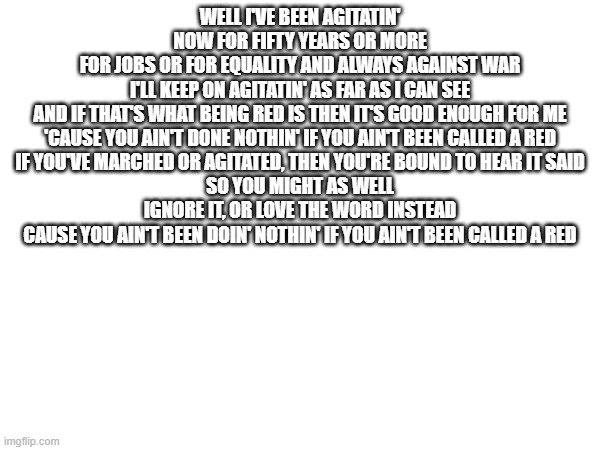 WELL I'VE BEEN AGITATIN' NOW FOR FIFTY YEARS OR MORE
FOR JOBS OR FOR EQUALITY AND ALWAYS AGAINST WAR
I'LL KEEP ON AGITATIN' AS FAR AS I CAN SEE
AND IF THAT'S WHAT BEING RED IS THEN IT'S GOOD ENOUGH FOR ME

'CAUSE YOU AIN'T DONE NOTHIN' IF YOU AIN'T BEEN CALLED A RED
IF YOU'VE MARCHED OR AGITATED, THEN YOU'RE BOUND TO HEAR IT SAID
SO YOU MIGHT AS WELL IGNORE IT, OR LOVE THE WORD INSTEAD
CAUSE YOU AIN'T BEEN DOIN' NOTHIN' IF YOU AIN'T BEEN CALLED A RED | made w/ Imgflip meme maker