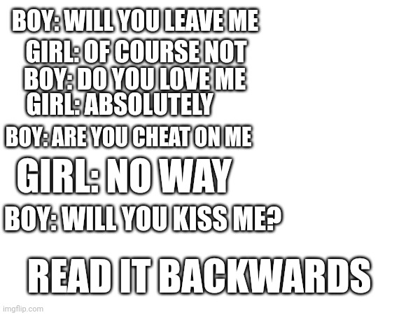 Yo WHAT?!? | BOY: WILL YOU LEAVE ME; GIRL: OF COURSE NOT; BOY: DO YOU LOVE ME; GIRL: ABSOLUTELY; BOY: ARE YOU CHEAT ON ME; GIRL: NO WAY; BOY: WILL YOU KISS ME? READ IT BACKWARDS | image tagged in dating | made w/ Imgflip meme maker