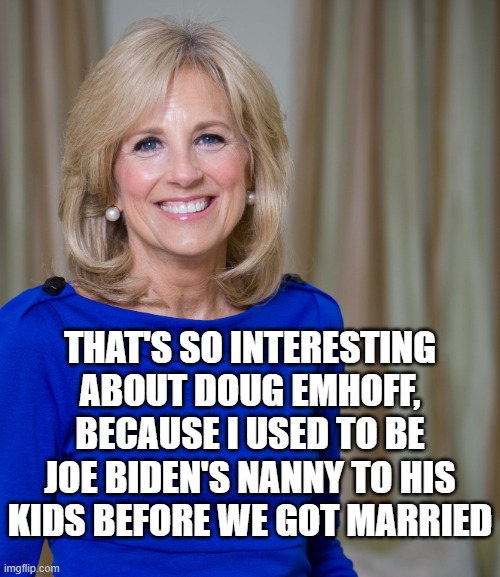 dr jill biden joes wife | THAT'S SO INTERESTING ABOUT DOUG EMHOFF,
BECAUSE I USED TO BE JOE BIDEN'S NANNY TO HIS KIDS BEFORE WE GOT MARRIED | image tagged in dr jill biden joes wife | made w/ Imgflip meme maker