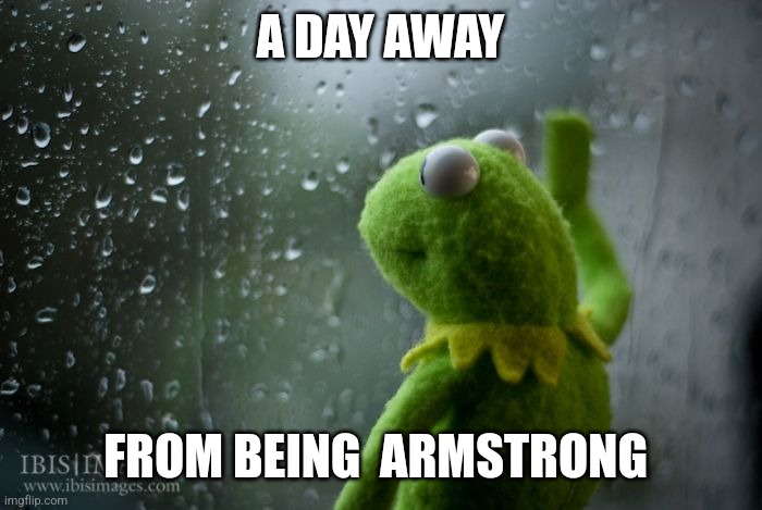 kermit window | A DAY AWAY FROM BEING  ARMSTRONG | image tagged in kermit window | made w/ Imgflip meme maker