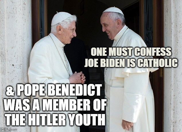 Pope francis and benedict talking | ONE MUST CONFESS
JOE BIDEN IS CATHOLIC & POPE BENEDICT 
WAS A MEMBER OF
THE HITLER YOUTH | image tagged in pope francis and benedict talking | made w/ Imgflip meme maker