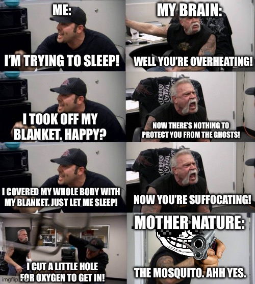 Th- th- th- the ma- the matrix. | MY BRAIN:; ME:; I’M TRYING TO SLEEP! WELL YOU’RE OVERHEATING! I TOOK OFF MY BLANKET. HAPPY? NOW THERE’S NOTHING TO PROTECT YOU FROM THE GHOSTS! I COVERED MY WHOLE BODY WITH MY BLANKET. JUST LET ME SLEEP! NOW YOU’RE SUFFOCATING! MOTHER NATURE:; I CUT A LITTLE HOLE FOR OXYGEN TO GET IN! THE MOSQUITO. AHH YES. | image tagged in arguement,memes,funny memes,sleep,so true memes,relatable | made w/ Imgflip meme maker