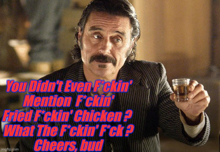 Al Swearengen | You Didn't Even F*ckin'
Mention  F*ckin'
Fried F*ckin' Chicken ? 
What The F*ckin' F*ck ?
Cheers, bud | image tagged in al swearengen | made w/ Imgflip meme maker