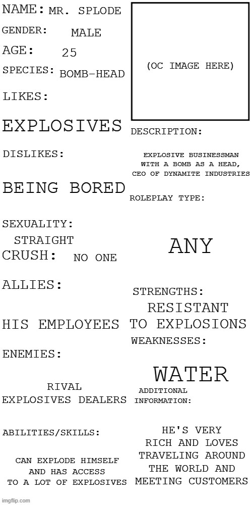 Another one | MR. SPLODE; MALE; 25; BOMB-HEAD; EXPLOSIVES; EXPLOSIVE BUSINESSMAN WITH A BOMB AS A HEAD, CEO OF DYNAMITE INDUSTRIES; BEING BORED; ANY; STRAIGHT; NO ONE; RESISTANT TO EXPLOSIONS; HIS EMPLOYEES; WATER; RIVAL EXPLOSIVES DEALERS; HE'S VERY RICH AND LOVES TRAVELING AROUND THE WORLD AND MEETING CUSTOMERS; CAN EXPLODE HIMSELF AND HAS ACCESS TO A LOT OF EXPLOSIVES | image tagged in updated roleplay oc showcase | made w/ Imgflip meme maker